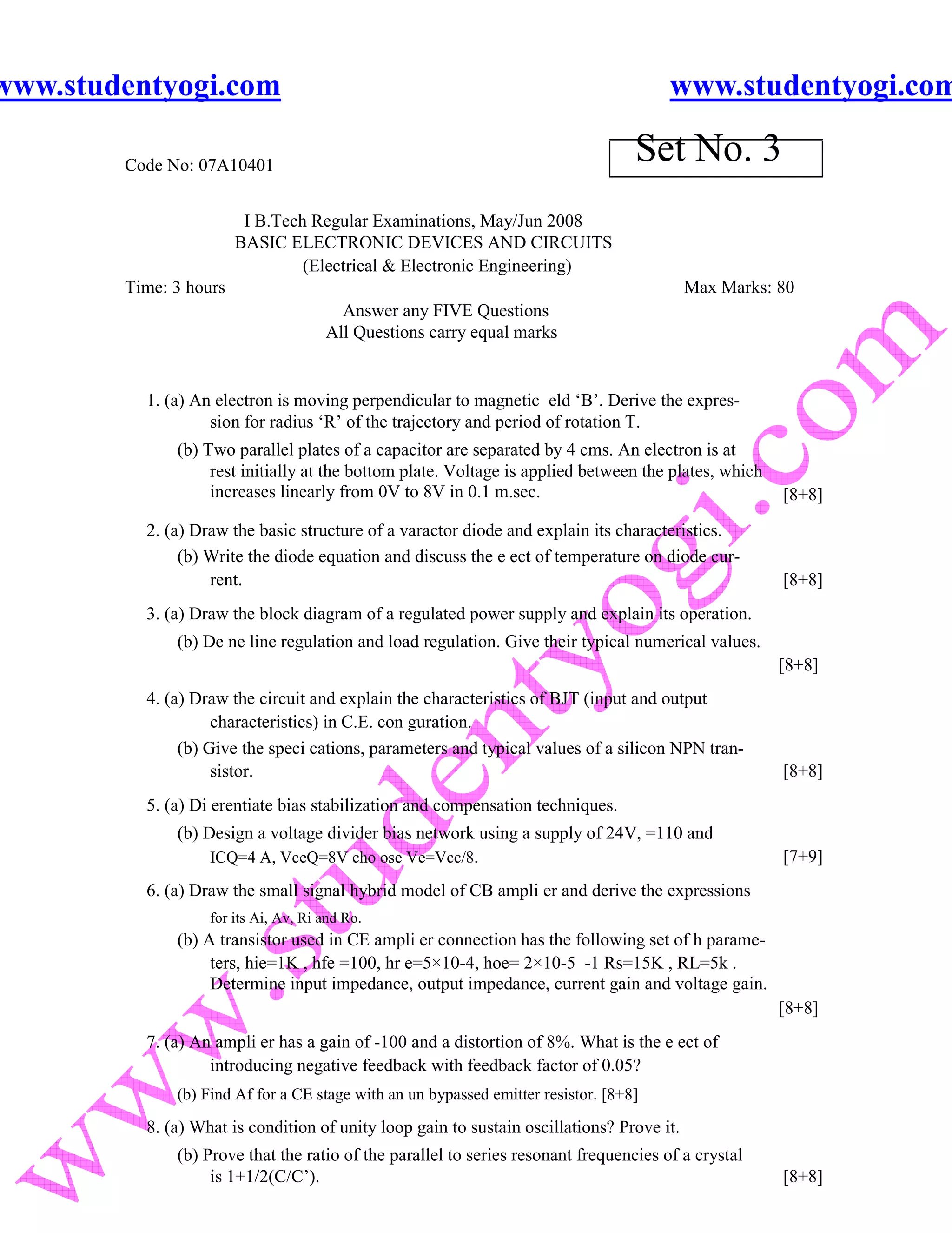 www.studentyogi.com                                                                    www.studentyogi.com

        Code No: 07A10401
                                                                                   Set No. 3
                         I B.Tech Regular Examinations, May/Jun 2008
                        BASIC ELECTRONIC DEVICES AND CIRCUITS
                                 (Electrical & Electronic Engineering)
        Time: 3 hours                                                                      Max Marks: 80
                                        Answer any FIVE Questions
                                      All Questions carry equal marks


          1. (a) An electron is moving perpendicular to magnetic eld ‘B’. Derive the expres-
                   sion for radius ‘R’ of the trajectory and period of rotation T.
              (b) Two parallel plates of a capacitor are separated by 4 cms. An electron is at
                   rest initially at the bottom plate. Voltage is applied between the plates, which
                   increases linearly from 0V to 8V in 0.1 m.sec.                                     [8+8]

          2. (a) Draw the basic structure of a varactor diode and explain its characteristics.
               (b) Write the diode equation and discuss the e ect of temperature on diode cur-
                   rent.                                                                              [8+8]
          3. (a) Draw the block diagram of a regulated power supply and explain its operation.
              (b) De ne line regulation and load regulation. Give their typical numerical values.
                                                                                                      [8+8]
          4. (a) Draw the circuit and explain the characteristics of BJT (input and output
                    characteristics) in C.E. con guration.
               (b) Give the speci cations, parameters and typical values of a silicon NPN tran-
                    sistor.                                                                           [8+8]
          5. (a) Di erentiate bias stabilization and compensation techniques.
              (b) Design a voltage divider bias network using a supply of 24V, =110 and
                   ICQ=4 A, VceQ=8V cho ose Ve=Vcc/8.                                                 [7+9]
          6. (a) Draw the small signal hybrid model of CB ampli er and derive the expressions
                   for its Ai, Av, Ri and Ro.
              (b) A transistor used in CE ampli er connection has the following set of h parame-
                   ters, hie=1K , hfe =100, hr e=5×10-4, hoe= 2×10-5 -1 Rs=15K , RL=5k .
                   Determine input impedance, output impedance, current gain and voltage gain.
                                                                                                      [8+8]
          7. (a) An ampli er has a gain of -100 and a distortion of 8%. What is the e ect of
                   introducing negative feedback with feedback factor of 0.05?
              (b) Find Af for a CE stage with an un bypassed emitter resistor. [8+8]

          8. (a) What is condition of unity loop gain to sustain oscillations? Prove it.
              (b) Prove that the ratio of the parallel to series resonant frequencies of a crystal
                   is 1+1/2(C/C’).                                                                    [8+8]
 