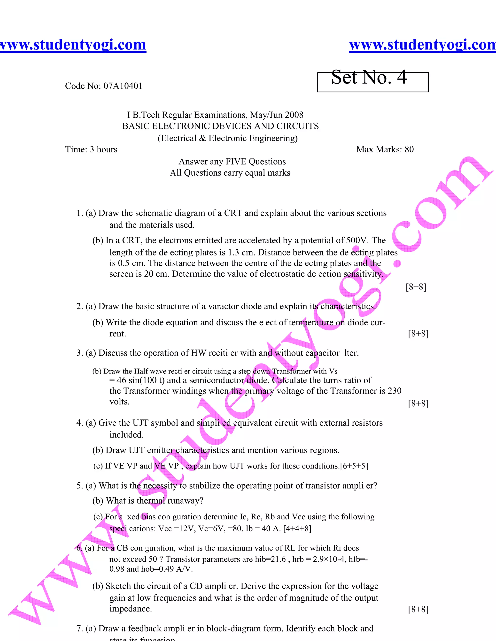 www.studentyogi.com                                                                           www.studentyogi.com

        Code No: 07A10401
                                                                                        Set No. 4
                         I B.Tech Regular Examinations, May/Jun 2008
                        BASIC ELECTRONIC DEVICES AND CIRCUITS
                                 (Electrical & Electronic Engineering)
        Time: 3 hours                                                                         Max Marks: 80
                                        Answer any FIVE Questions
                                      All Questions carry equal marks



          1. (a) Draw the schematic diagram of a CRT and explain about the various sections
                   and the materials used.
              (b) In a CRT, the electrons emitted are accelerated by a potential of 500V. The
                   length of the de ecting plates is 1.3 cm. Distance between the de ecting plates
                   is 0.5 cm. The distance between the centre of the de ecting plates and the
                   screen is 20 cm. Determine the value of electrostatic de ection sensitivity.
                                                                                                         [8+8]

          2. (a) Draw the basic structure of a varactor diode and explain its characteristics.
              (b) Write the diode equation and discuss the e ect of temperature on diode cur-
                  rent.                                                                                  [8+8]

          3. (a) Discuss the operation of HW reciti er with and without capacitor lter.
              (b) Draw the Half wave recti er circuit using a step down Transformer with Vs
                   = 46 sin(100 t) and a semiconductor diode. Calculate the turns ratio of
                   the Transformer windings when the primary voltage of the Transformer is 230
                   volts.                                                                      [8+8]

          4. (a) Give the UJT symbol and simpli ed equivalent circuit with external resistors
                   included.
              (b) Draw UJT emitter characteristics and mention various regions.
               (c) If VE VP and VE VP , explain how UJT works for these conditions.[6+5+5]

          5. (a) What is the necessity to stabilize the operating point of transistor ampli er?
              (b) What is thermal runaway?
               (c) For a xed bias con guration determine Ic, Rc, Rb and Vce using the following
                    speci cations: Vcc =12V, Vc=6V, =80, Ib = 40 A. [4+4+8]

          6. (a) For a CB con guration, what is the maximum value of RL for which Ri does
                    not exceed 50 ? Transistor parameters are hib=21.6 , hrb = 2.9×10-4, hfb=-
                    0.98 and hob=0.49 A/V.

              (b) Sketch the circuit of a CD ampli er. Derive the expression for the voltage
                   gain at low frequencies and what is the order of magnitude of the output
                   impedance.                                                                            [8+8]

          7. (a) Draw a feedback ampli er in block-diagram form. Identify each block and
 