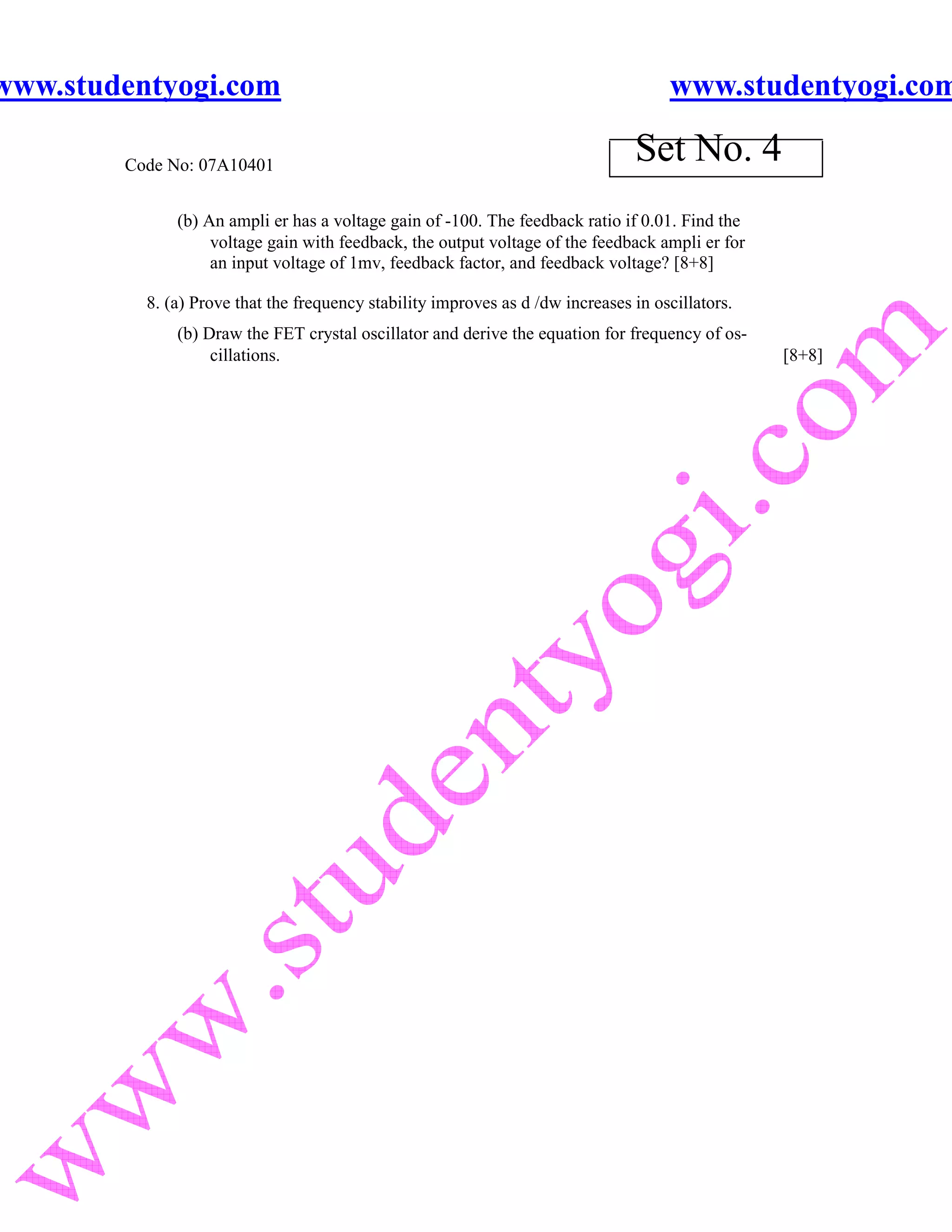 www.studentyogi.com                                                                  www.studentyogi.com

        Code No: 07A10401
                                                                                Set No. 4
              (b) An ampli er has a voltage gain of -100. The feedback ratio if 0.01. Find the
                   voltage gain with feedback, the output voltage of the feedback ampli er for
                   an input voltage of 1mv, feedback factor, and feedback voltage? [8+8]

          8. (a) Prove that the frequency stability improves as d /dw increases in oscillators.
              (b) Draw the FET crystal oscillator and derive the equation for frequency of os-
                   cillations.                                                                    [8+8]
 
