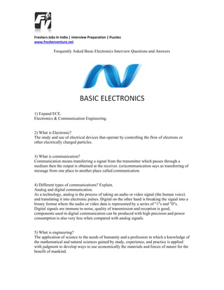 Freshers Jobs In India | Interview Preparation | Puzzles
www.fresherventure.net

Frequently Asked Basic Electronics Interview Questions and Answers

1) Expand ECE.
Electronics & Communication Engineering.

2) What is Electronic?
The study and use of electrical devices that operate by controlling the flow of electrons or
other electrically charged particles.

3) What is communication?
Communication means transferring a signal from the transmitter which passes through a
medium then the output is obtained at the receiver. (or)communication says as transferring of
message from one place to another place called communication.

4) Different types of communications? Explain.
Analog and digital communication.
As a technology, analog is the process of taking an audio or video signal (the human voice)
and translating it into electronic pulses. Digital on the other hand is breaking the signal into a
binary format where the audio or video data is represented by a series of "1"s and "0"s.
Digital signals are immune to noise, quality of transmission and reception is good,
components used in digital communication can be produced with high precision and power
consumption is also very less when compared with analog signals.

5) What is engineering?
The application of science to the needs of humanity and a profession in which a knowledge of
the mathematical and natural sciences gained by study, experience, and practice is applied
with judgment to develop ways to use economically the materials and forces of nature for the
benefit of mankind.

 