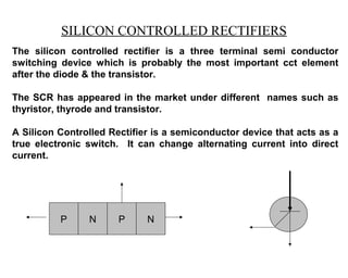 SILICON CONTROLLED RECTIFIERS
The silicon controlled rectifier is a three terminal semi conductor
switching device which is probably the most important cct element
after the diode & the transistor.

The SCR has appeared in the market under different names such as
thyristor, thyrode and transistor.

A Silicon Controlled Rectifier is a semiconductor device that acts as a
true electronic switch. It can change alternating current into direct
current.




          P     N      P     N
 