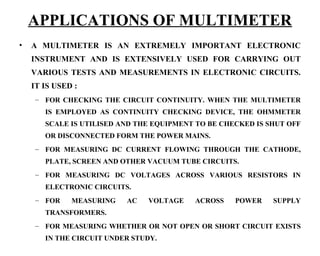 APPLICATIONS OF MULTIMETER
•   A MULTIMETER IS AN EXTREMELY IMPORTANT ELECTRONIC
    INSTRUMENT AND IS EXTENSIVELY USED FOR CARRYING OUT
    VARIOUS TESTS AND MEASUREMENTS IN ELECTRONIC CIRCUITS.
    IT IS USED :
     – FOR CHECKING THE CIRCUIT CONTINUITY. WHEN THE MULTIMETER
       IS EMPLOYED AS CONTINUITY CHECKING DEVICE, THE OHMMETER
       SCALE IS UTILISED AND THE EQUIPMENT TO BE CHECKED IS SHUT OFF
       OR DISCONNECTED FORM THE POWER MAINS.
     – FOR MEASURING DC CURRENT FLOWING THROUGH THE CATHODE,
       PLATE, SCREEN AND OTHER VACUUM TUBE CIRCUITS.
     – FOR MEASURING DC VOLTAGES ACROSS VARIOUS RESISTORS IN
       ELECTRONIC CIRCUITS.
     – FOR    MEASURING   AC   VOLTAGE    ACROSS    POWER    SUPPLY
       TRANSFORMERS.
     – FOR MEASURING WHETHER OR NOT OPEN OR SHORT CIRCUIT EXISTS
       IN THE CIRCUIT UNDER STUDY.
 