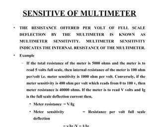 SENSITIVE OF MULTIMETER
•   THE RESISTANCE OFFERED PER VOLT OF FULL SCALE
    DEFLECTION          BY   THE      MULTIMETER          IS   KNOWN        AS
    MULTIMETER          SENSITIVITY.        MULTIMETER          SENSITIVITY
    INDICATES THE INTERNAL RESISTANCE OF THE MULTIMETER.
•   Example
    – If the total resistance of the meter is 5000 ohms and the meter is to
       read 5 volts full scale, then internal resistance of the meter is 100 ohm
       per/volt i.e. meter sensitivity is 1000 ohm per volt. Conversely, if the
       meter sensitivity is 400 ohm per volt which reads from 0 to 100 v, then
       meter resistance is 40000 ohms. If the meter is to read V volts and Ig
       is the full scale deflection current then,
        • Meter resistance = V/Ig
        • Meter sensitivity               = Resistance per volt full scale
           deflection
 