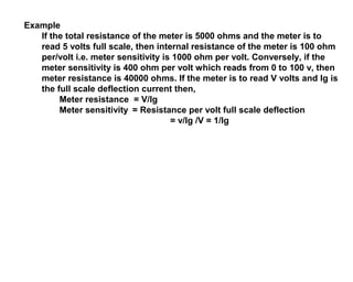 Example
   If the total resistance of the meter is 5000 ohms and the meter is to
   read 5 volts full scale, then internal resistance of the meter is 100 ohm
   per/volt i.e. meter sensitivity is 1000 ohm per volt. Conversely, if the
   meter sensitivity is 400 ohm per volt which reads from 0 to 100 v, then
   meter resistance is 40000 ohms. If the meter is to read V volts and Ig is
   the full scale deflection current then,
        Meter resistance = V/Ig
        Meter sensitivity = Resistance per volt full scale deflection
                                     = v/Ig /V = 1/Ig
 