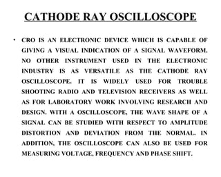 CATHODE RAY OSCILLOSCOPE
•   CRO IS AN ELECTRONIC DEVICE WHICH IS CAPABLE OF
    GIVING A VISUAL INDICATION OF A SIGNAL WAVEFORM.
    NO OTHER INSTRUMENT USED IN THE ELECTRONIC
    INDUSTRY IS AS VERSATILE AS THE CATHODE RAY
    OSCILLOSCOPE.   IT   IS   WIDELY   USED   FOR   TROUBLE
    SHOOTING RADIO AND TELEVISION RECEIVERS AS WELL
    AS FOR LABORATORY WORK INVOLVING RESEARCH AND
    DESIGN. WITH A OSCILLOSCOPE, THE WAVE SHAPE OF A
    SIGNAL CAN BE STUDIED WITH RESPECT TO AMPLITUDE
    DISTORTION AND DEVIATION FROM THE NORMAL. IN
    ADDITION, THE OSCILLOSCOPE CAN ALSO BE USED FOR
    MEASURING VOLTAGE, FREQUENCY AND PHASE SHIFT.
 
