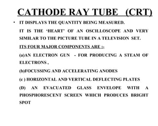 CATHODE RAY TUBE (CRT)
•   IT DISPLAYS THE QUANTITY BEING MEASURED.
    IT IS THE ‘HEART’ OF AN OSCILLOSCOPE AND VERY
    SIMILAR TO THE PICTURE TUBE IN A TELEVISION SET.
    ITS FOUR MAJOR COMPONENTS ARE :-
    (a)AN ELECTRON GUN      - FOR PRODUCING A STEAM OF
    ELECTRONS ,
    (b)FOCUSSING AND ACCELERATING ANODES
    (c ) HORIZONTAL AND VERTICAL DEFLECTING PLATES
    (D)    AN   EVACUATED   GLASS   ENVELOPE   WITH    A
    PHOSPHORESCENT SCREEN WHICH PRODUCES BRIGHT
    SPOT
 