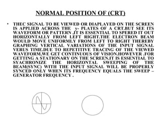NORMAL POSITION OF (CRT)
•   THEC SIGNAL TO BE VIEWED OR DIAPLAYED ON THE SCREEN
    IS APPLIED ACROSS THE y- PLATES OF A CRT.BUT SEE ITS
    WAVEFORM OR PATTERN ,IT IS ESSENTIAL TO SPERED IT OUT
    HORIZONTALLY FROM LEFT RIGHT.THE ELECTRON BEAM
    WOULD MOVE UNIFORMLY FROM LEFT TO RIGHT THEREBY
    GRAPHING VERTICAL VARIATIONS OF THE INPUT SIGNAL
    VERUS TIME.DUE TO REPETITIVE TRACING OF THE VIEWED
    WAVEFORM,WE GET CONTINUOUS OF VISION.HOWEVER .FOR
    GETTING A STATIONARY ON THE SCREEN.IT IS ESSENTIAL TO
    SYACHRONIZE THE HORIZONTAL SWEEPING OF THE
    BEAM(SYNC) WITH THE INPUT SIGNAL WILL BE PROPERLY
    SYNCED ONLY WHEN ITS FREQUENCY EQUALS THE SWEEP –
    GENERATOR FREQUENCY .
 