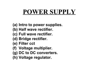 POWER SUPPLY
(a) Intro to power supplies.
(b) Half wave rectifier.
(c) Full wave rectifier.
(d) Bridge rectifier.
(e) Filter cct
(f) Voltage multiplier.
(g) DC to DC converters.
(h) Voltage regulator.
 