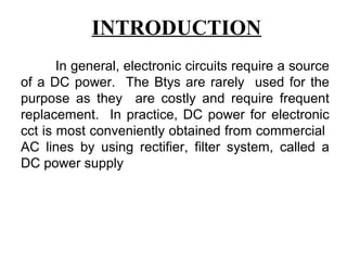 INTRODUCTION
       In general, electronic circuits require a source
of a DC power. The Btys are rarely used for the
purpose as they are costly and require frequent
replacement. In practice, DC power for electronic
cct is most conveniently obtained from commercial
AC lines by using rectifier, filter system, called a
DC power supply
 
