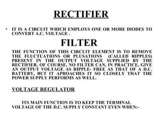 RECTIFIER
•   IT IS A CIRCUIT WHICH EMPLOYS ONE OR MORE DIODES TO
    CONVERT A.C. VOLTAGE .

                      FILTER
    THE FUNCTION OF THIS CIRCUIT ELEMENT IS TO REMOVE
    THE FLUCTUATIONS OR PLUSATIONS (CALLED RIPPLES)
    PRESENT IN THE OUTPUT VOLTAGE SUPPLIED BY THE
    RECTIFIER. OF COURSE, NO FILTER CAN, IN PRACTICE, GIVE
    AN OUTPUT VOLTAGE AS RIPPLE- FREE AS THAT OF A D.C.
    BATTERY, BUT IT APROACHES IT SO CLOSELY THAT THE
    POWER SUPPLY PERFORMS AS WELL.

    VOLTAGE REGULATOR

       ITS MAIN FUNCTION IS TO KEEP THE TERMINAL
    VOLTAGE OF THE D.C. SUPPLY CONSTANT EVEN WHEN:-
 