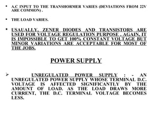    A.C INPUT TO THE TRANSHORMER VARIES (DEVIATIONS FROM 22V
    ARE COMMON) .

   THE LOAD VARIES.

 USAUALLY, ZENER DIODES AND TRANSISTORS ARE
  USED FOR VOLTAGE REGULATION PURPOSE . AGAIN, IT
  IS IMPOSSIBLE TO GET 100% CONSTANT VOLTAGE BUT
  MINOR VARIATIONS ARE ACCEPTABLE FOR MOST OF
  THE JOBS.

                       POWER SUPPLY

         UNREGULATED POWER SUPPLY : - AN
    UNREGULATED POWER SUPPLY WHOSE TERMINAL D.C.
    VOLTAGE IS AFFECTED SIGNIFICANTLY BY THE
    AMOUNT OF LOAD. AS THE LOAD DRAWS MORE
    CURRENT, THE D.C. TERMINAL VOLTAGE BECOMES
    LESS.
 