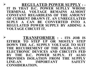          REGULATED POWER SUPPLY : -
    IT IS THAT D.C. POWER SUPLLY WHOSE
    TERMINAL VOLTAGE REMAINS ALMOST
    CONSTANT REGARDLESS OF THE AMOUNT
    OF CURRENT DRAWN IT. AN UNREGULATED
    SUPLY A CAN BE CONVERTED INTO A
    REGULATED POWER SUPPLY BY ADDING A
    VOLTAGE CIRCUIT IT.

          TRANSFORMER : - ITS JOB IS
    EITHER TO STEP UP OR MOSTLY STEP
    DOWN THE A.C. SUPPLY VOLTAGE TO SUIT
    THE RECUIREMENT OF THE SOLID- STATE
    ELECTRONIC DEVICES AND CIRCUITS FED
    BY THE D.C. POWER SUPLY. IT ALSO
    PROVIDES ISOLATION FROM THE SUPPLY
    LINE-AN      IMPORTANT       SAFETY
    CONSIDERATION.
 