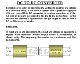 DC TO DC CONVERTER
Sometimes we want to convert a DC voltage to another DC voltage
of a different value. If we have a system with a positive supply of
+5V, can use a DC to DC converter to produce an output of +15V.
All kind of designs are possible for DC to DC converters. In this
section, we discuss a hypothetical design to get an idea of how a
DC to DC converter works.

Basic Idea.

In most DC to DC converters, the input DC voltage is applied to a
square wave oscillator whose output drives a transformer, as
shown in fig. The frequency, the smaller the transformer and filter
components.



 +                                                       +
                                          RECTIFIER
V IN   OSCILLATOR                                      V OUT
                                           & FILTER
  -                                                       -
 
