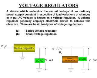 VOLTAGE REGULATORS
   A device which maintains the output voltage of an ordinary
   power supply constant irrespective of load variations or changes
   in in put AC voltage is known as a voltage regulator. A voltage
   regulator generally employs electronic device to achieve this
   objective. There are basic two types of voltage regulators:-

          (a)    Series voltage regulator.
          (b)    Shunt voltage regulator.



V in
        Series Regulator
                                             RS

                                                    SHUNT
                                                              LOAD
                           LOAD V out             REGULATOR          V out
 