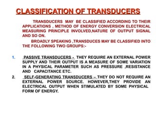 CLASSIFICATION OF TRANSDUCERS
           TRANSDUCERS MAY BE CLASSIFIED ACCORDING TO THEIR
      APPLICATIONS , METHOD OF ENERGY CONVERSION ELECTRICAL
      MEASURING PRINCIPLE INVOLVED,NATURE OF OUTPUT SIGNAL
      AND SO ON.
          BROADLY SPEAKING ,TRANSDUCES MAY BE CLASSIFIED INTO
      THE FOLLOWING TWO GROUPS:-

1.     PASSIVE TRANSDUCERS - THEY REQUIRE AN EXTERNAL POWER
      SUPPLY AND THEIR OUTPUT IS A MEASURE OF SOME VARIATION
      IN A PHYSICAL PARAMETER SUCH AS PRESSURE ,RESISTANCE
      AND CAPACITANCE ETC.
2.     SELF-GENERATING TRANSDUCERS – THEY DO NOT REQUIRE AN
      EXTERNAL POWER SOURCE. HOWEVER,THEY PROVIDE AN
      ELECTRICAL OUTPUT WHEN STIMULATED BY SOME PHYSICAL
      FORM OF ENERGY.
 