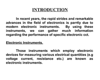 INTRODUCTION
      In recent years, the rapid strides and remarkable
advances in the field of electronics is parrtly due to
modern electronic instruments.         By using these
instruments, we can gather much information
regarding the performance of specific electronic cct.

Electronic Instruments.

       Those instruments which employ electronic
devices for measuring various electrical quantities (e.g
voltage current, resistance etc.) are known as
electronic instruments.
 