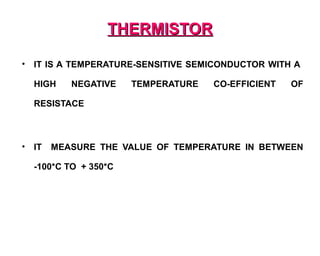 THERMISTOR

•   IT IS A TEMPERATURE-SENSITIVE SEMICONDUCTOR WITH A

    HIGH    NEGATIVE    TEMPERATURE   CO-EFFICIENT   OF

    RESISTACE



•   IT   MEASURE THE VALUE OF TEMPERATURE IN BETWEEN

    -100*C TO + 350*C
 