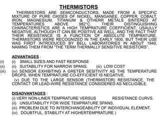 THERMISTORS
          THERMISTORS ARE SEMICONDUCTORS, MADE FROM A SPECIFIC
        MIXTURE OF PURE OXIDES OF NICKEL, MANGANEE, COPPER, COBALT,
        IRON, MAGNESIUM, TITANIUM & OTHERR METALS SINTERED AT
        TEMPERATURES      ABOVE      982°C.     THEIR     DISTINGUISHING
        CHARACTERISTICS ARE A HIGH TEMPRATURE COEFFICIENT, USAULLY
        NEGATIVE, ALTHOUGH IT CAN BE POSITIVE AS WELL, AND THE FACT THAT
        THEIR RESISTANCE IS A FUNCTION OF ABSOLUTE TEMPRATURE.
        THERMISTORS WERE RECOGNIZED IN THE EARLY 1800, BUT THEIR USE
        WAS FIRDT INTRODUCED BY BELL LABORATORIES IN ABOUT 1940,
        NAMING THEM FROM “THE TERM THERMALLY SENSITIVE RESISTORS”.

        ADVANTAGES :
(i)     (i) SMALL SIZES AND FAST RESPONSE
(ii)    (ii) SUITABILITY FOR NARROW SPANS.  (iii) LOW COST
(iii)   (iv) SENSOR EXHIBITING A GRETER SESITIVITY AS THE TEMPERATURE
        DROPS, WHEN TEMPRATURE CO-EFFICIENT IS NEGATIVE.
          (v) DUE TO THE LARGE SENSOR (THERMISTOR) RESISTANCE, THE
        CONTACT OR LEAD-WIRE RESISTANCE CONSIDERED AS NECLIGIBLE.

        DISADVANTAGES :
        (i) VERY NON-LINER TEMPRATURE VERSUS         RESISTANCE CURVS.
        (ii) UNSUITABILITY FOR WIDE TEMPRATURE SPANS.
        (iii) PROBLEM DUE TO INTERCHANGEABILITY OF INDIVIDUAL ELEMENT.
        (iv) DOUBTFUL, STABILITY AT HIGHERTEMPRATURE )
 