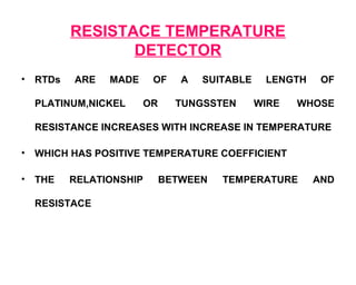 RESISTACE TEMPERATURE
                  DETECTOR
•   RTDs   ARE   MADE     OF    A   SUITABLE    LENGTH    OF

    PLATINUM,NICKEL     OR     TUNGSSTEN       WIRE   WHOSE

    RESISTANCE INCREASES WITH INCREASE IN TEMPERATURE

•   WHICH HAS POSITIVE TEMPERATURE COEFFICIENT

•   THE    RELATIONSHIP      BETWEEN   TEMPERATURE       AND

    RESISTACE
 