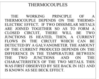 THERMOCOUPLES

    THE    WORKING    PRINCIPLE    OF    A
THERMOCOUPLE DEPENDS ON THE THERMO-
ELECTRIC EFFECT. IF TWO DISSIMILAR METALS
ARE JOINED TOGETHER SO AS TO FORM A
CLOSED CIRCUIT, THERE WILL BE TWO
JUNCTIONS IS HEATED, THEN, A CURRENT
FLOWS IN THE CIRCUIT WHICH CAN BE
DETECTED BY A GALVANOMETER. THE AMOUNT
OF THE CURRENT PRODUCED DEPENDS ON THE
DIFFERENCE IN THE TEMPERATURE BETWEEN
THE     TWO  JUNCTIONS    AND    ON    THE
CHARACTERISTICS OF THE TWO METALS. THIS
WAS FIRST OBSERVED BY SEE BACK IN 1821 AND
IS KNOWN AS SEE BECK EFFECT.
 