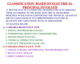 CLASSIFICATION BASED ON ELECTRICAL
           PRINCIPAL INVOLVED
     A BETTER WAY OF CLASSIFYING TRANSDUCERS IS TO ARRANGE
    THEM ACCORDING TO THE BASIC ELECTRICAL MEASURING
    PRINCIPLE INVOLVED IN CONVERTING THE PHYSICAL QUANTITY
    (OR ITS VARIATIONS) IN TO CORRESPONDING ELECTRICAL
    QUANTITY (OR VARIATIONS). SUCH AS ARRANGEME
     NT IS GIVEN BELOW;
(a). VARIABLE-RESISTANCE TYPE
    1. STRAIN AND PRESSURE GAUGES,
    2. THERMISTORS, RESISTANCE THERMOMETERS.
    3. PHOTOCONDUCTIVE CELL.
    4. CHEMICAL CONDUCTIVE METER.
    5. CONTACT THICKNESS GAUGE ETC.
(b).VARIABLE-INDUCTANCE TYPE
    1. LINEAR VARIABLE DIFFERENTIAL TRANSFORMER(LVDT)
    2. RELUCTANCE PICK-UP
    3. EDDY CURRENT GAUGE
 