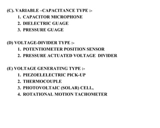 (C). VARIABLE –CAPACITANCE TYPE :-
      1. CAPACITOR MICROPHONE
      2. DIELECTRIC GUAGE
      3. PRESSURE GUAGE

(D) VOLTAGE-DIVIDER TYPE :-
     1. POTENTIOMETER POSITION SENSOR
     2. PRESSURE ACTUATED VOLTAGE DIVIDER

(E) VOLTAGE GENERATING TYPE :-
     1. PIEZOELELECTRIC PICK-UP
     2. THERMOCOUPLE
     3. PHOTOVOLTAIC (SOLAR) CELL,
     4. ROTATIONAL MOTION TACHOMETER
 