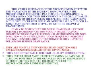 THIS VARIES RESISTANCE OF THE MICROPHONE IN STEP WITH
  THE VARIATIONS IN THE INCIDENT SOUND WAVES.IF THE
  MICROPHONE IS CONNECTED IN A CIRCUIT (FIG)CONTAINING A
  BATTERY AND A COIL,THEN THE CURRENT IN THE CIRCUIT VARIES
  ACCORDING TO THE CHANGE IN THE SPEECH.THESE VARIATIONS
  IN THE CIRCUIT CURRENT SETUP AN INDUCED E.M.F IN THE COIL L 1
  WHICH MAY BE FURTHER STEPPED UP WITH THE HELP OF A
  TRANSFORMER.
      IT MAY BE NOTED THAT THE METAL DIAPHRAM HAS TO BE
  SUITABLY DAMPED BY COTTON WOOL IN ORDER TO AVOID
  PROMINENT RESONANCE EFFECTS.SUCH MICROPHONES ARE NON-
  DIRECTIONAL IN NATURE, HAVE GOOD FREQUENCY RESPONSE
  AND GIVE CONSIDERABLE OUTPUT.HOWEVER,THEY HAVE THE
  FOLLOWING SERIOUS DRAWBACKS.

1. THEY ARE NOISY I.E THEY GENERATE AN OBJECTIONABLE
   BACKGROUND HISS (SIMILAR TO THE FRYING NOISE).
2. THEY ARE NOT SUITABLE FOR HIGH –QUALITY REPRODUCTION.
3. THEY SUFFER FROM ANOTHER DEFECT KNOWN AS PACKING I.E
   CLINGING TOGETHER OF THE GRANULES DUE TO THE PRESENCE
   OF MOISTURE.THIS REDUCES THE RESISTANCE OF THE
   MICROPHONE AND RENDERS IT SENSITIVE.
 