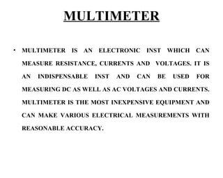 MULTIMETER

•   MULTIMETER IS AN ELECTRONIC INST WHICH CAN

    MEASURE RESISTANCE, CURRENTS AND VOLTAGES. IT IS

    AN   INDISPENSABLE   INST   AND   CAN   BE   USED   FOR

    MEASURING DC AS WELL AS AC VOLTAGES AND CURRENTS.

    MULTIMETER IS THE MOST INEXPENSIVE EQUIPMENT AND

    CAN MAKE VARIOUS ELECTRICAL MEASUREMENTS WITH

    REASONABLE ACCURACY.
 