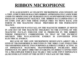 RIBBON MICROPHONE
       IT IS ALSO KNOWN AS VELOCITY MICROPHONE AND CONSISTS OF
A THIN ,STRETCHED DURALUMIN RIBBON APPROXIMATELY 6MM WIDE
AND50 TO 100MM LONG (OF 1Ω RESISTANCE) SUSPENDED BETWEEN THE
POLES OF A PERMANENT MAGNET. THE RIBBON IS CLAMPED ONLY AT
ITS ENDS AND ,BUT FOR THESE ENDS,IS FREE TO MOVE BACK AND
FORTH IN THE MAGNETIC FIELD PROVIDED BY THE PERMANENT
MAGNET.
       WHEN SOUND WAVES FALL ON THE MAGNETIC RIBBON ,IT MOVES
IN AND OUT OF THE MAGNETIC FIELD.DUE TO THE CUTTING OF THE
MAGNETIC FLUX,AN INDUCED EMF IS PRODUCED IN THE RIBBON
WHOSE FREQUENCY CORRESPONDS TO THAT OF THE INCIDENT
SOUND.IN THIS WAY,ACOUSTIC ENERGY IS CONVERTED INTO
ELECTRICAL ENERGY.
       BECAUSE OF THE LOW MICROPHONE RESISTANCE (ABOUT 1Ω), A
STEP-UP TRANSFORMER IS MOUNTED IN THE MIKE CASE ITSELF.THIS
TRANSFORMER SERVES TWO PURPOSES (i) FIRSTLY,WHILE ACTING AS
AN IMPEDANCE MATCHING TRANSFORMER,IT INCREASES MIKE
IMPEDANCE TO ABOUT 200Ω THUS ENABLING ITS DIRECT CONNECTION
TO A PREAMPLIER WHICH HAS NEARLY THE SAME INPUT IMPEDANCE
(ii) SECONDLY,IT STEPS UP THE OUTPUT VOLTAGE OF THE MIKE.
 