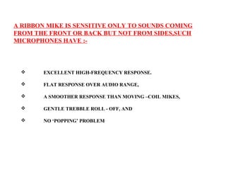 A RIBBON MIKE IS SENSITIVE ONLY TO SOUNDS COMING
FROM THE FRONT OR BACK BUT NOT FROM SIDES,SUCH
MICROPHONES HAVE :-



       EXCELLENT HIGH-FREQUENCY RESPONSE.

       FLAT RESPONSE OVER AUDIO RANGE,

       A SMOOTHER RESPONSE THAN MOVING –COIL MIKES,

       GENTLE TREBBLE ROLL - OFF, AND

       NO ‘POPPING’ PROBLEM
 