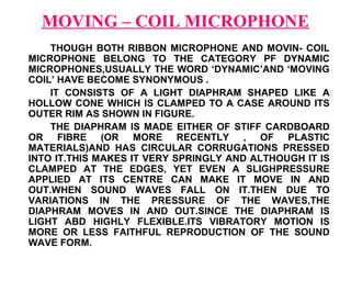 MOVING – COIL MICROPHONE
    THOUGH BOTH RIBBON MICROPHONE AND MOVIN- COIL
MICROPHONE BELONG TO THE CATEGORY PF DYNAMIC
MICROPHONES,USUALLY THE WORD ‘DYNAMIC’AND ‘MOVING
COIL’ HAVE BECOME SYNONYMOUS .
    IT CONSISTS OF A LIGHT DIAPHRAM SHAPED LIKE A
HOLLOW CONE WHICH IS CLAMPED TO A CASE AROUND ITS
OUTER RIM AS SHOWN IN FIGURE.
    THE DIAPHRAM IS MADE EITHER OF STIFF CARDBOARD
OR FIBRE (OR MORE RECENTLY , OF PLASTIC
MATERIALS)AND HAS CIRCULAR CORRUGATIONS PRESSED
INTO IT.THIS MAKES IT VERY SPRINGLY AND ALTHOUGH IT IS
CLAMPED AT THE EDGES, YET EVEN A SLIGHPRESSURE
APPLIED AT ITS CENTRE CAN MAKE IT MOVE IN AND
OUT.WHEN SOUND WAVES FALL ON IT.THEN DUE TO
VARIATIONS IN THE PRESSURE OF THE WAVES,THE
DIAPHRAM MOVES IN AND OUT.SINCE THE DIAPHRAM IS
LIGHT ABD HIGHLY FLEXIBLE.ITS VIBRATORY MOTION IS
MORE OR LESS FAITHFUL REPRODUCTION OF THE SOUND
WAVE FORM.
 