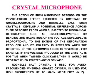 CRYSTAL MICROPHONE
    THE ACTION OF SUCH MIROPHONE DEPENDS ON THE
PIEZOELECTRIC EFFECT EXHIBITED BY CRYSTALS OF
QUARTZ,TOURMALINE    AND   ROCHELLE   SALT.   SUCH
CRYSTALS DEVELOP A POTENTIAL DIFFERENCE ACROSS
THEIR OPPOSITE FACES WHEN SUBJECTED TO MECHANICAL
DEFORMATION     SUCH  AS   SQUEEZING,TWISTING   OR
BENDING .THE MAGNETUDE OF THE VOLTAGE DEVELOPED IS
PROPORTIONAL TO THE EXTENT OF THE DEFORMATION
PRODUCED AND ITS POLARITY IS REVERSED WHEN THE
DIRECTION OF THE DEFORMING FORCE IS REVERSED . FOR
EXAMPLE ,IF THE VOLTAGE PRODUCED BY THE CRYSTAL IS
POSITIVE WHEN TWISTED CLOCKWISE,THEN IT WOULD BE
NEGATIVE WHEN TWISTED ANTICLOCKWISE.
    ROCHELLE SALT CRYSTAL IS USED FOR AUDIO-
FREQUIENCIES WHEREAS QUARTZ CRYSTAL IS USED FOR
HIGH FREQUENCIES UP TO MANY MEGAHERTZ (MHZ)
 