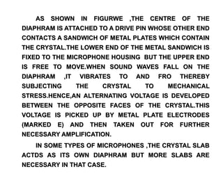 AS   SHOWN       IN   FIGURWE      ,THE    CENTRE    OF   THE
DIAPHRAM IS ATTACHED TO A DRIVE PIN WHOSE OTHER END
CONTACTS A SANDWICH OF METAL PLATES WHICH CONTAIN
THE CRYSTAL.THE LOWER END OF THE METAL SANDWICH IS
FIXED TO THE MICROPHONE HOUSING BUT THE UPPER END
IS FREE TO MOVE.WHEN SOUND WAVES FALL ON THE
DIAPHRAM     ,IT   VIBRATES      TO     AND       FRO   THEREBY
SUBJECTING         THE     CRYSTAL           TO     MECHANICAL
STRESS.HENCE,AN ALTERNATING VOLTAGE IS DEVELOPED
BETWEEN THE OPPOSITE FACES OF THE CRYSTAL.THIS
VOLTAGE IS PICKED UP BY METAL PLATE ELECTRODES
(MARKED    E) AND        THEN   TAKEN    OUT FOR        FURTHER
NECESSARY AMPLIFICATION.
   IN SOME TYPES OF MICROPHONES ,THE CRYSTAL SLAB
ACTDS AS ITS OWN DIAPHRAM BUT MORE SLABS ARE
NECESSARY IN THAT CASE.
 