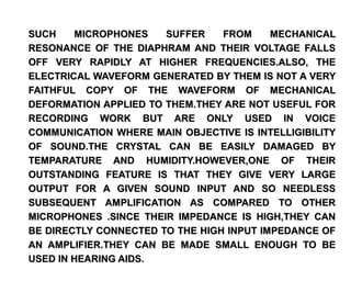 SUCH    MICROPHONES    SUFFER    FROM     MECHANICAL
RESONANCE OF THE DIAPHRAM AND THEIR VOLTAGE FALLS
OFF VERY RAPIDLY AT HIGHER FREQUENCIES.ALSO, THE
ELECTRICAL WAVEFORM GENERATED BY THEM IS NOT A VERY
FAITHFUL COPY OF THE WAVEFORM OF MECHANICAL
DEFORMATION APPLIED TO THEM.THEY ARE NOT USEFUL FOR
RECORDING WORK BUT ARE ONLY USED IN VOICE
COMMUNICATION WHERE MAIN OBJECTIVE IS INTELLIGIBILITY
OF SOUND.THE CRYSTAL CAN BE EASILY DAMAGED BY
TEMPARATURE AND HUMIDITY.HOWEVER,ONE OF THEIR
OUTSTANDING FEATURE IS THAT THEY GIVE VERY LARGE
OUTPUT FOR A GIVEN SOUND INPUT AND SO NEEDLESS
SUBSEQUENT AMPLIFICATION AS COMPARED TO OTHER
MICROPHONES .SINCE THEIR IMPEDANCE IS HIGH,THEY CAN
BE DIRECTLY CONNECTED TO THE HIGH INPUT IMPEDANCE OF
AN AMPLIFIER.THEY CAN BE MADE SMALL ENOUGH TO BE
USED IN HEARING AIDS.
 