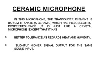 CERAMIC MICROPHONE
        IN THIS MICROPHONE, THE TRANSDUCER ELEMENT IS
    BARIUM TITANATE (A CERAMIC) WHICH HAS PIEZOELECTRIC
    PROPERTIES.HENCE ,IT IS JUST LIKE A CRYSTAL
    MICROPHONE EXCEPT THAT IT HAS

      BETTER TOLERANCE AS REGARDS HEAT AND HUMIDITY.

       SLIGHTLY HIGHER SIGNAL OUTPUT FOR THE SAME
       SOUND INPUT.
 