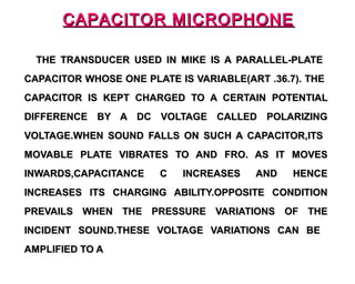 CAPACITOR MICROPHONE

  THE TRANSDUCER USED IN MIKE IS A PARALLEL-PLATE
CAPACITOR WHOSE ONE PLATE IS VARIABLE(ART .36.7). THE
CAPACITOR IS KEPT CHARGED TO A CERTAIN POTENTIAL
DIFFERENCE BY A DC VOLTAGE CALLED POLARIZING
VOLTAGE.WHEN SOUND FALLS ON SUCH A CAPACITOR,ITS
MOVABLE PLATE VIBRATES TO AND FRO. AS IT MOVES
INWARDS,CAPACITANCE    C   INCREASES    AND    HENCE
INCREASES ITS CHARGING ABILITY.OPPOSITE CONDITION
PREVAILS WHEN THE PRESSURE VARIATIONS OF THE
INCIDENT SOUND.THESE VOLTAGE VARIATIONS CAN BE
AMPLIFIED TO A
 
