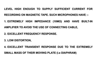 LEVEL HIGH ENOUGH TO SUPPLY SUFFICIENT CURRENT FOR

RECORDING ON MAGNETIC TAPE. SUCH MICROPHONES HAVE :-

1. EXTREMELY HIGH IMPEDANCE (10MΩ) AND HAVE BUILT-IN

AMPLIFIER TO AVOID THE USE OF CONNECTING CABLE,

2. EXCELLENT FREQUENCY RESPONSE.

3. LOW DISTORTION,

4. EXCELLENT TRANSIENT RESPONSE DUE TO THE EXTREMELY

SMALL MASS OF THEIR MOVING PLATE (i.e DIAPHRAM)
 