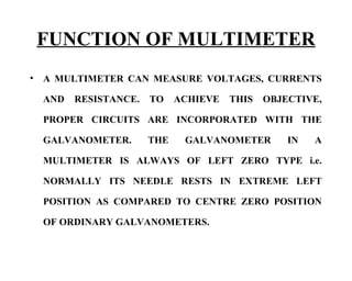 FUNCTION OF MULTIMETER
•   A MULTIMETER CAN MEASURE VOLTAGES, CURRENTS

    AND   RESISTANCE.   TO    ACHIEVE   THIS   OBJECTIVE,

    PROPER CIRCUITS ARE INCORPORATED WITH THE

    GALVANOMETER.       THE    GALVANOMETER        IN   A

    MULTIMETER IS ALWAYS OF LEFT ZERO TYPE i.e.

    NORMALLY ITS NEEDLE RESTS IN EXTREME LEFT

    POSITION AS COMPARED TO CENTRE ZERO POSITION

    OF ORDINARY GALVANOMETERS.
 
