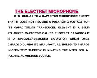 THE ELECTRET MICROPHONE
     IT IS SIMILAR TO A CAPACITOR MICROPHONE EXCEPT

THAT IT DOES NOT REQUIRE A POLARIZING VOLTAGE FOR

ITS CAPACITOR.ITS TRANSDUCER ELEMENT IS A SELF-

POLARIZED CAPACITOR CALLED ELECTRET CAPACITOR.IT

IS   A   SPECIALLY-DESIGNED   CAPACITOR   WHICH   ONCE

CHARGED DURING ITS MANUFACTURE, HOLDS ITS CHARGE

IN-DEFINITELY THEREBY ELIMINATING THE NEED FOR A

POLARIZING VOLTAGE SOURCE.
 