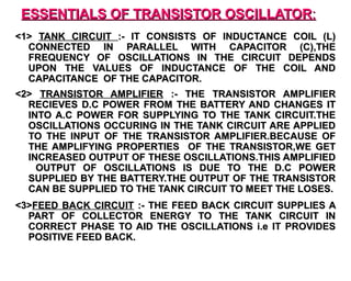 ESSENTIALS OF TRANSISTOR OSCILLATOR:
<1> TANK CIRCUIT :- IT CONSISTS OF INDUCTANCE COIL (L)
  CONNECTED IN PARALLEL WITH CAPACITOR (C),THE
  FREQUENCY OF OSCILLATIONS IN THE CIRCUIT DEPENDS
  UPON THE VALUES OF INDUCTANCE OF THE COIL AND
  CAPACITANCE OF THE CAPACITOR.
<2> TRANSISTOR AMPLIFIER :- THE TRANSISTOR AMPLIFIER
  RECIEVES D.C POWER FROM THE BATTERY AND CHANGES IT
  INTO A.C POWER FOR SUPPLYING TO THE TANK CIRCUIT.THE
  OSCILLATIONS OCCURING IN THE TANK CIRCUIT ARE APPLIED
  TO THE INPUT OF THE TRANSISTOR AMPLIFIER.BECAUSE OF
  THE AMPLIFYING PROPERTIES OF THE TRANSISTOR,WE GET
  INCREASED OUTPUT OF THESE OSCILLATIONS.THIS AMPLIFIED
    OUTPUT OF OSCILLATIONS IS DUE TO THE D.C POWER
  SUPPLIED BY THE BATTERY.THE OUTPUT OF THE TRANSISTOR
  CAN BE SUPPLIED TO THE TANK CIRCUIT TO MEET THE LOSES.
<3>FEED BACK CIRCUIT :- THE FEED BACK CIRCUIT SUPPLIES A
  PART OF COLLECTOR ENERGY TO THE TANK CIRCUIT IN
  CORRECT PHASE TO AID THE OSCILLATIONS i.e IT PROVIDES
  POSITIVE FEED BACK.
 