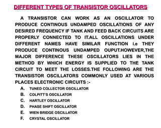 DIFFERENT TYPES OF TRANSISTOR OSCILLATORS

  A TRANSISTOR CAN WORK AS AN OSCILLATOR TO
PRODUCE CONTINOUS UNDAMPED OSCILLATIONS OF ANY
DESIRED FREQUENCY IF TANK AND FEED BACK CIRCUITS ARE
PROPERLY CONNECTED TO IT.ALL OSCILLATIONS UNDER
DIFFERENT NAMES HAVE SIMILAR FUNCTION i.e THEY
PRODUCE CONTINOUS UNDAMPED OUPUT.HOWEVER,THE
MAJOR DIFFERENCE THESE OSCILLATORS LIES IN THE
METHOD BY WHICH ENERGY IS SUPPLIED TO THE TANK
CIRCUIT TO MEET THE LOSSES.THE FOLLOWING ARE THE
TRANSISTOR OSCILLATORS COMMONLY USED AT VARIOUS
PLACES ELECTRONIC CIRCUITS :-
  A. TUNED COLLECTOR OSCILLATOR
  B. COLPITT’S OSCILLATOR
  C. HARTLEY OSCILLATOR
  D. PHASE SHIFT OSCILLATOR
  E. WIEN BRIDGE OSCILLATOR
  F. CRYSTAL OSCILLATOR
 
