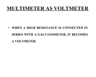 MULTIMETER AS VOLTMETER


• WHEN A HIGH RESISTANCE IS CONNECTED IN

 SERIES WITH A GALVANOMETER, IT BECOMES

 A VOLTMETER.
 
