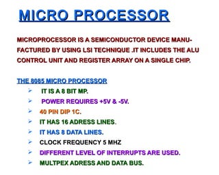 MICRO PROCESSOR
MICROPROCESSOR IS A SEMICONDUCTOR DEVICE MANU-
FACTURED BY USING LSI TECHNIQUE .IT INCLUDES THE ALU
CONTROL UNIT AND REGISTER ARRAY ON A SINGLE CHIP.


THE 8085 MICRO PROCESSOR
      IT IS A 8 BIT MP.
      POWER REQUIRES +5V & -5V.
      40 PIN DIP 1C.
      IT HAS 16 ADRESS LINES.
      IT HAS 8 DATA LINES.
      CLOCK FREQUENCY 5 MHZ
      DIFFERENT LEVEL OF INTERRUPTS ARE USED.
      MULTPEX ADRESS AND DATA BUS.
 