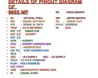 DETAILS OF PINOUT DIAGRAM
  OF
• 8085 MP
   X1             RD  - READ BAR/PIN

•   X2           CRYSTAL FREQ           WR     - WRITE BAR/PIN
•   50D       - SIGNAL OUT DATA         SO     - SIGNAL OUT
•   51D       - SIGNAL IN DATA          A15 to ADDRESS
•   TRAP - INJ IN BETWEEN               A8     BUS
•   RST 7.5       TIMING FOR
•   RST 6.5       INTERPT
•   RST 5.5
•   INTR     - INTERPT
•   INTA     - INTERPT ADDRESS BAR
•   AD0         ADDRESS BUS
•   AD1 TO      16 BIT ADDRESS BUS
•   AD &
•   VCC     - +5V SUPPLY      VSS - -5V SUPPLY
•   HOLD - TO HOLD COMMAND
•   HLDA - HOLD ADDRESS
•   CLK <OUT>
•   10/M - INPUT/OUTPUT MEMORY BAR
•   SI     - SIGNAL IN PIN
 