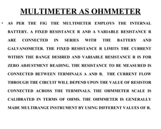 MULTIMETER AS OHMMETER
•   AS PER THE FIG THE MULTIMETER EMPLOYS THE INTERNAL

    BATTERY. A FIXED RESISTANCE R AND A VARIABLE RESISTANCE R

    ARE   CONNECTED   IN   SERIES   WITH   THE   BATTERY   AND

    GALVANOMETER. THE FIXED RESISTANCE R LIMITS THE CURRENT

    WITHIN THE RANGE DESIRED AND VARIABLE RESISTANCE R IS FOR

    ZERO ADJUSTMENT READING. THE RESISTANCE TO BE MEASURED IS

    CONNECTED BETWEEN TERMINALS A AND B. THE CURRENT FLOW

    THROUGH THE CIRCUIT WILL DEPEND UPON THE VALUE OF RESISTOR

    CONNECTED ACROSS THE TERMINALS. THE OHMMETER SCALE IS

    CALIBRATED IN TERMS OF OHMS. THE OHMMETER IS GENERALLY

    MADE MULTIRANGE INSTRUMENT BY USING DIFFERENT VALUES OF R.
 