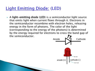  A light-emitting diode (LED) is a semiconductor light source
that emits light when current flows through it. Electrons in
the semiconductor recombine with electron holes, releasing
energy in the form of photons. The color of the light
(corresponding to the energy of the photons) is determined
by the energy required for electrons to cross the band gap of
the semiconductor.
 