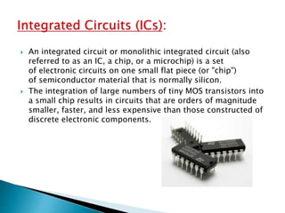  An integrated circuit or monolithic integrated circuit (also
referred to as an IC, a chip, or a microchip) is a set
of electronic circuits on one small flat piece (or "chip")
of semiconductor material that is normally silicon.
 The integration of large numbers of tiny MOS transistors into
a small chip results in circuits that are orders of magnitude
smaller, faster, and less expensive than those constructed of
discrete electronic components.
 