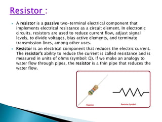  A resistor is a passive two-terminal electrical component that
implements electrical resistance as a circuit element. In electronic
circuits, resistors are used to reduce current flow, adjust signal
levels, to divide voltages, bias active elements, and terminate
transmission lines, among other uses.
 Resistor is an electrical component that reduces the electric current.
The resistor's ability to reduce the current is called resistance and is
measured in units of ohms (symbol: Ω). If we make an analogy to
water flow through pipes, the resistor is a thin pipe that reduces the
water flow.
 