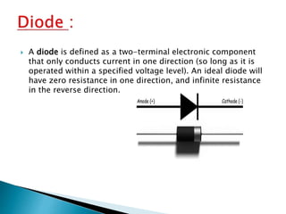  A diode is defined as a two-terminal electronic component
that only conducts current in one direction (so long as it is
operated within a specified voltage level). An ideal diode will
have zero resistance in one direction, and infinite resistance
in the reverse direction.
 