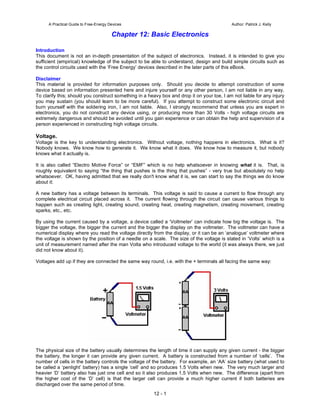 A Practical Guide to Free-Energy Devices                                               Author: Patrick J. Kelly

                                        Chapter 12: Basic Electronics

Introduction
This document is not an in-depth presentation of the subject of electronics. Instead, it is intended to give you
sufficient (empirical) knowledge of the subject to be able to understand, design and build simple circuits such as
the control circuits used with the ‘Free Energy’ devices described in the later parts of this eBook.

Disclaimer
This material is provided for information purposes only. Should you decide to attempt construction of some
device based on information presented here and injure yourself or any other person, I am not liable in any way.
To clarify this; should you construct something in a heavy box and drop it on your toe, I am not liable for any injury
you may sustain (you should learn to be more careful). If you attempt to construct some electronic circuit and
burn yourself with the soldering iron, I am not liable. Also, I strongly recommend that unless you are expert in
electronics, you do not construct any device using, or producing more than 30 Volts - high voltage circuits are
extremely dangerous and should be avoided until you gain experience or can obtain the help and supervision of a
person experienced in constructing high voltage circuits.

Voltage.
Voltage is the key to understanding electronics. Without voltage, nothing happens in electronics. What is it?
Nobody knows. We know how to generate it. We know what it does. We know how to measure it, but nobody
knows what it actually is.

It is also called “Electro Motive Force” or “EMF” which is no help whatsoever in knowing what it is. That, is
roughly equivalent to saying “the thing that pushes is the thing that pushes” - very true but absolutely no help
whatsoever. OK, having admitted that we really don't know what it is, we can start to say the things we do know
about it:

A new battery has a voltage between its terminals. This voltage is said to cause a current to flow through any
complete electrical circuit placed across it. The current flowing through the circuit can cause various things to
happen such as creating light, creating sound, creating heat, creating magnetism, creating movement, creating
sparks, etc., etc.

By using the current caused by a voltage, a device called a ‘Voltmeter’ can indicate how big the voltage is. The
bigger the voltage, the bigger the current and the bigger the display on the voltmeter. The voltmeter can have a
numerical display where you read the voltage directly from the display, or it can be an ‘analogue’ voltmeter where
the voltage is shown by the position of a needle on a scale. The size of the voltage is stated in ‘Volts’ which is a
unit of measurement named after the man Volta who introduced voltage to the world (it was always there, we just
did not know about it).

Voltages add up if they are connected the same way round, i.e. with the + terminals all facing the same way:




The physical size of the battery usually determines the length of time it can supply any given current - the bigger
the battery, the longer it can provide any given current. A battery is constructed from a number of ‘cells’. The
number of cells in the battery controls the voltage of the battery. For example, an ‘AA’ size battery (what used to
be called a ‘penlight’ battery) has a single ‘cell’ and so produces 1.5 Volts when new. The very much larger and
heavier ‘D’ battery also has just one cell and so it also produces 1.5 Volts when new. The difference (apart from
the higher cost of the ‘D’ cell) is that the larger cell can provide a much higher current if both batteries are
discharged over the same period of time.
                                                        12 - 1
 